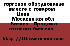 торговое оборудование вместе с товаром › Цена ­ 450 000 - Московская обл. Бизнес » Продажа готового бизнеса   